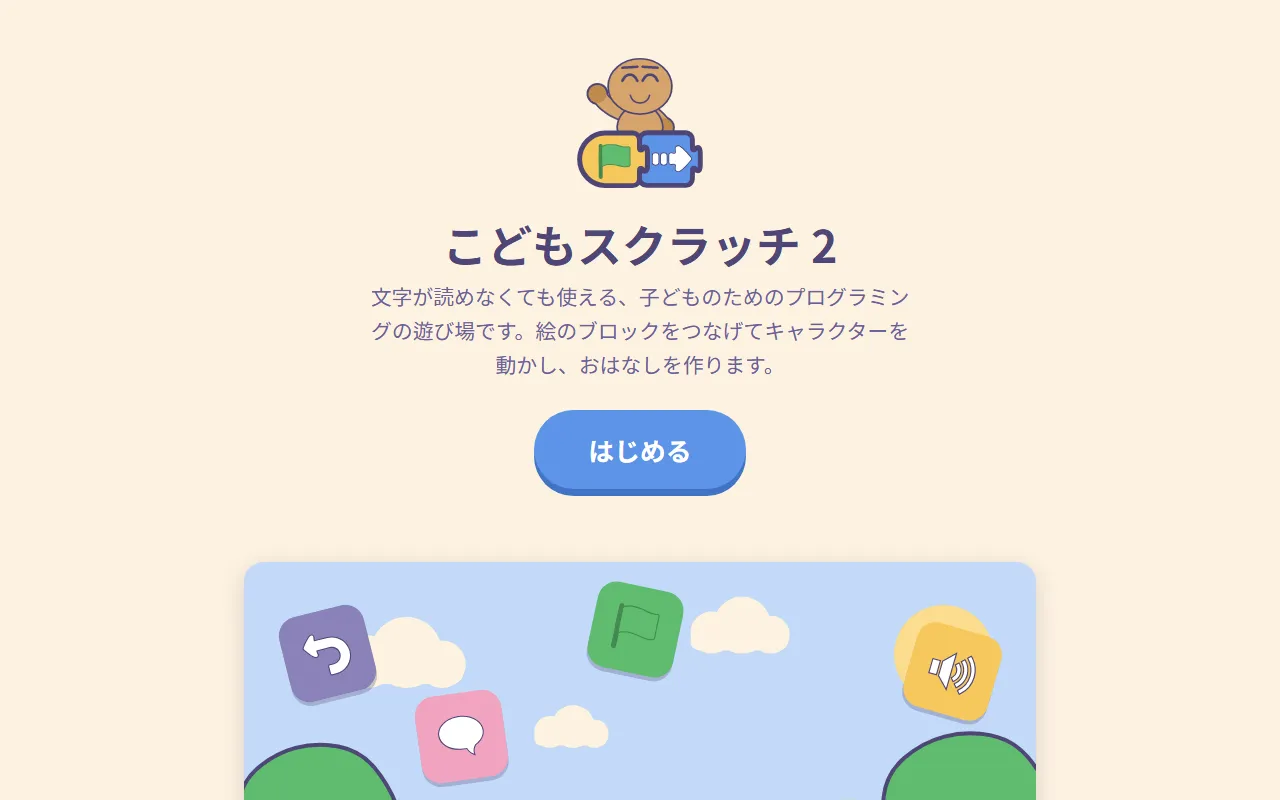 こどもスクラッチ 2:「文字が読めなくても使える、子どものためのプログラミングの遊び場です。絵のブロックをつなげてキャラクターを動かし、おはなしを作ります。」